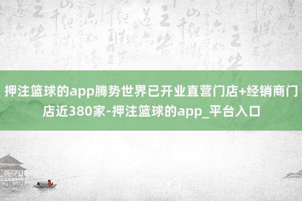 押注篮球的app腾势世界已开业直营门店+经销商门店近380家-押注篮球的app_平台入口