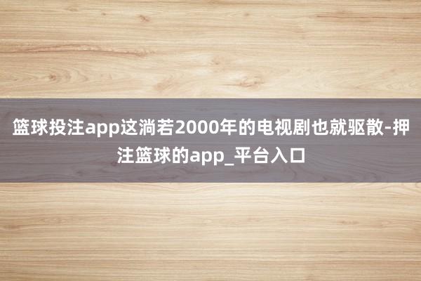 篮球投注app这淌若2000年的电视剧也就驱散-押注篮球的app_平台入口