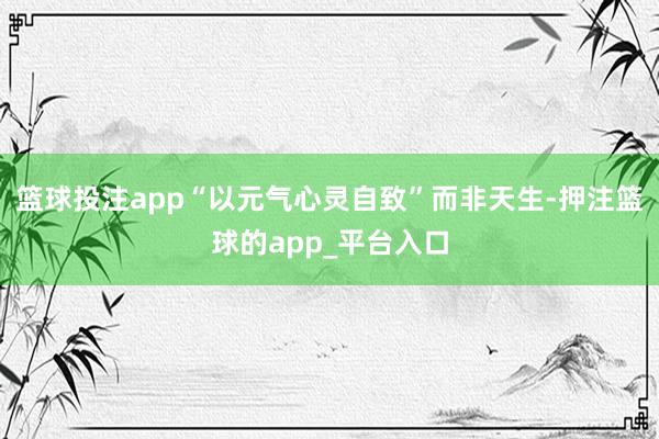 篮球投注app“以元气心灵自致”而非天生-押注篮球的app_平台入口