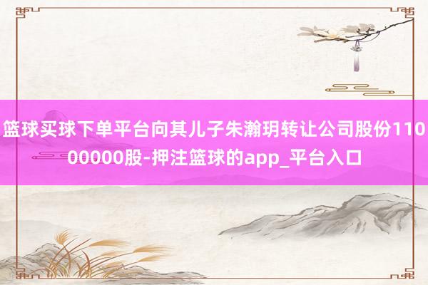 篮球买球下单平台向其儿子朱瀚玥转让公司股份11000000股-押注篮球的app_平台入口