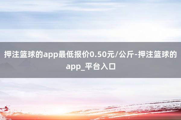 押注篮球的app最低报价0.50元/公斤-押注篮球的app_平台入口