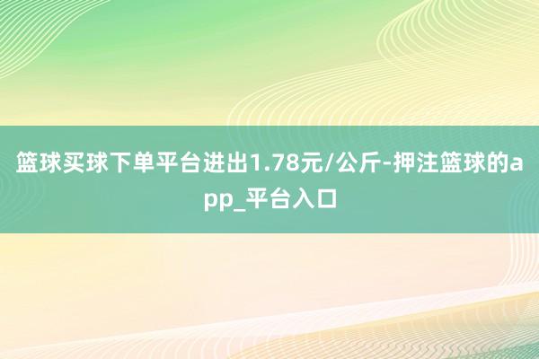 篮球买球下单平台进出1.78元/公斤-押注篮球的app_平台入口