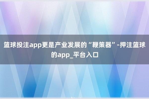 篮球投注app更是产业发展的“鞭策器”-押注篮球的app_平台入口