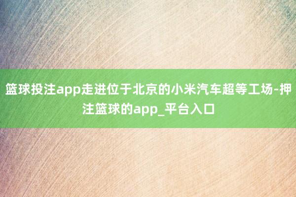 篮球投注app走进位于北京的小米汽车超等工场-押注篮球的app_平台入口
