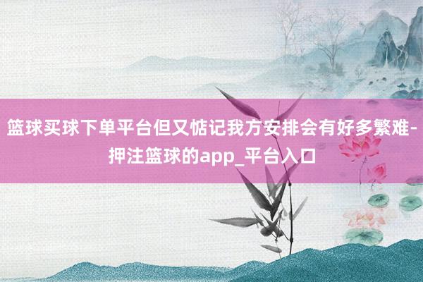 篮球买球下单平台但又惦记我方安排会有好多繁难-押注篮球的app_平台入口