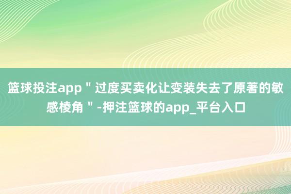 篮球投注app＂过度买卖化让变装失去了原著的敏感棱角＂-押注篮球的app_平台入口