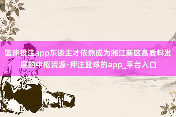 篮球投注app东谈主才依然成为湘江新区高质料发展的中枢资源-押注篮球的app_平台入口
