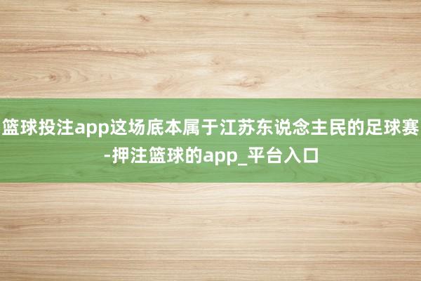 篮球投注app这场底本属于江苏东说念主民的足球赛-押注篮球的app_平台入口