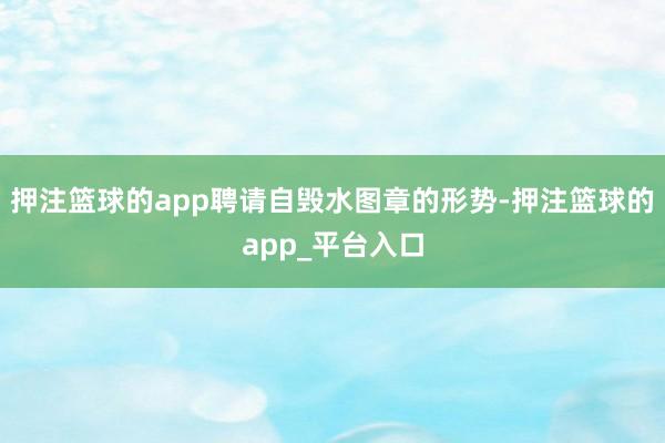 押注篮球的app聘请自毁水图章的形势-押注篮球的app_平台入口