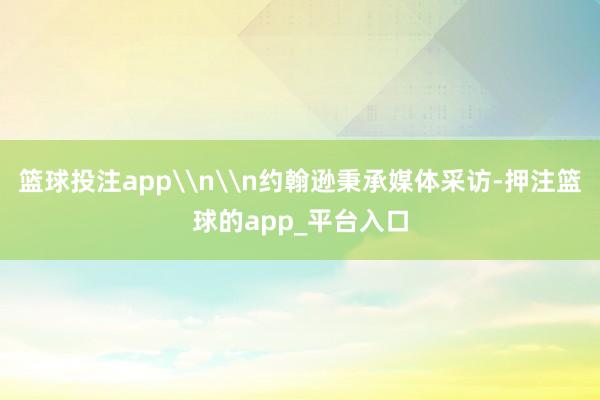 篮球投注app\n\n约翰逊秉承媒体采访-押注篮球的app_平台入口