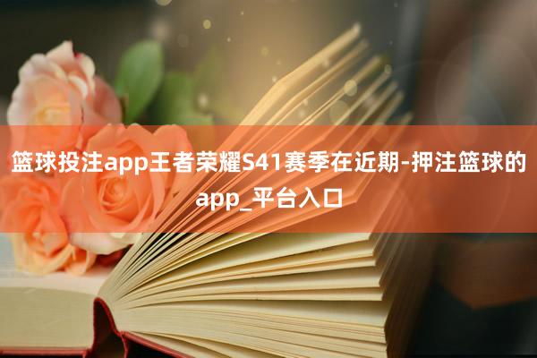 篮球投注app王者荣耀S41赛季在近期-押注篮球的app_平台入口