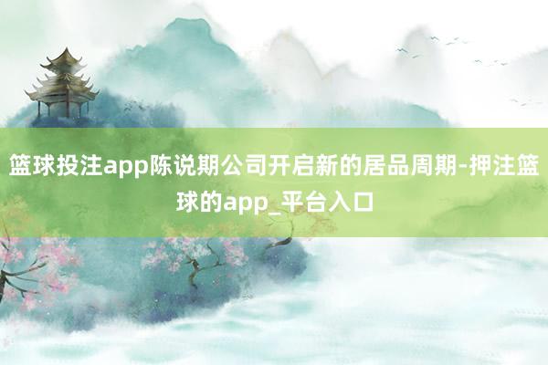 篮球投注app陈说期公司开启新的居品周期-押注篮球的app_平台入口