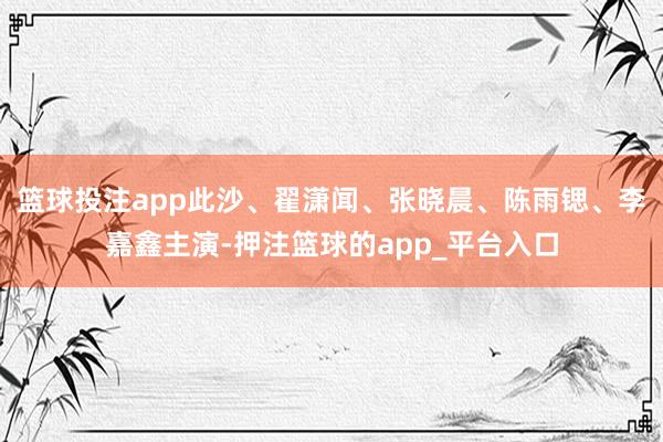 篮球投注app此沙、翟潇闻、张晓晨、陈雨锶、李嘉鑫主演-押注篮球的app_平台入口