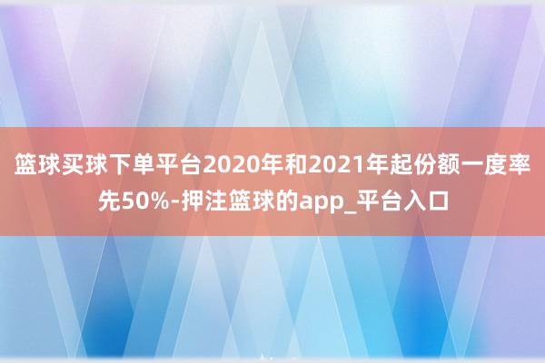 篮球买球下单平台2020年和2021年起份额一度率先50%-押注篮球的app_平台入口