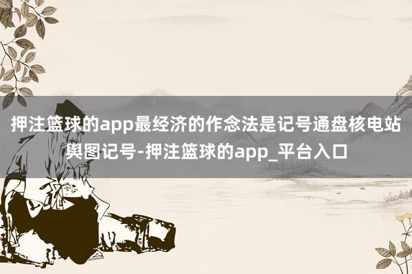 押注篮球的app最经济的作念法是记号通盘核电站舆图记号-押注篮球的app_平台入口