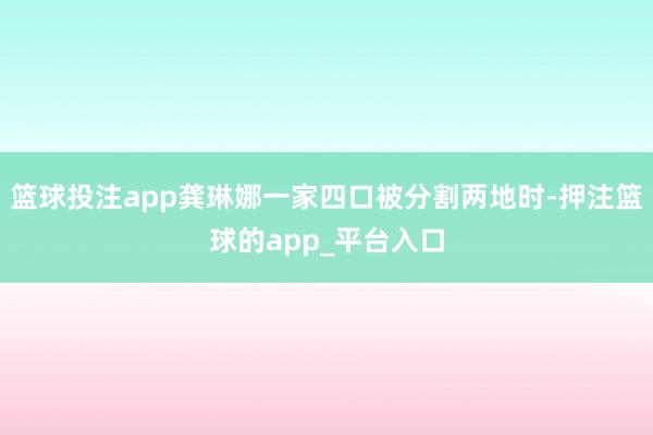 篮球投注app龚琳娜一家四口被分割两地时-押注篮球的app_平台入口