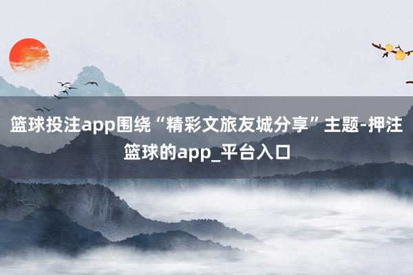 篮球投注app围绕“精彩文旅友城分享”主题-押注篮球的app_平台入口