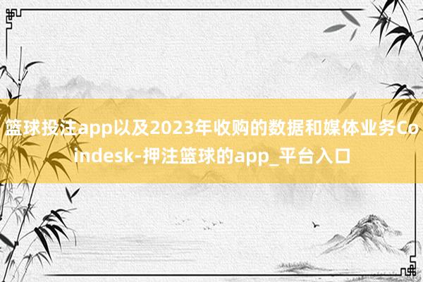 篮球投注app以及2023年收购的数据和媒体业务Coindesk-押注篮球的app_平台入口
