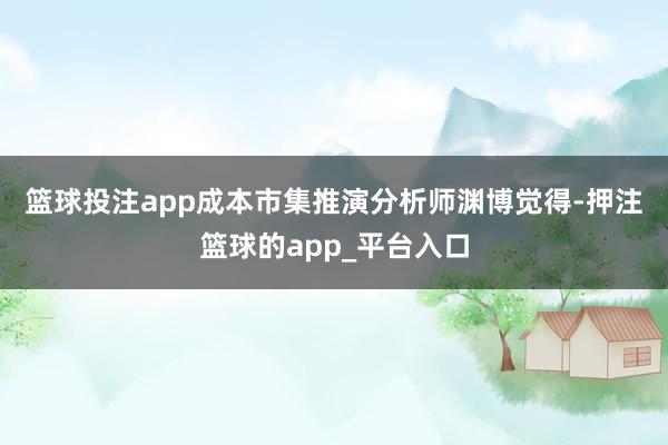 篮球投注app　　成本市集推演　　分析师渊博觉得-押注篮球的app_平台入口