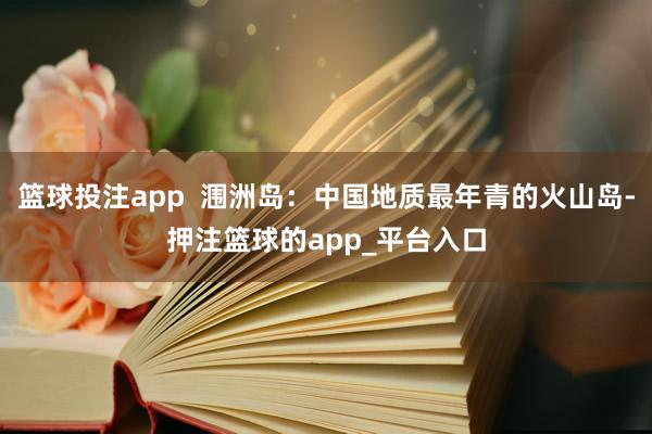 篮球投注app  涠洲岛：中国地质最年青的火山岛-押注篮球的app_平台入口