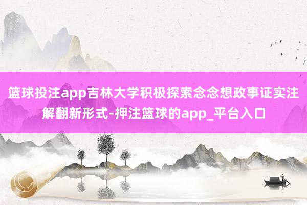 篮球投注app吉林大学积极探索念念想政事证实注解翻新形式-押注篮球的app_平台入口
