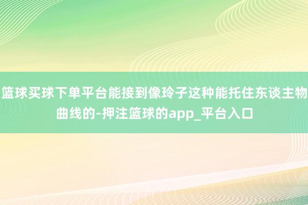 篮球买球下单平台能接到像玲子这种能托住东谈主物曲线的-押注篮球的app_平台入口
