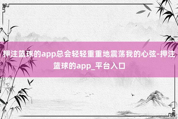 押注篮球的app总会轻轻重重地震荡我的心弦-押注篮球的app_平台入口