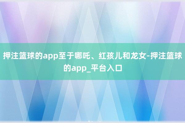 押注篮球的app至于哪吒、红孩儿和龙女-押注篮球的app_平台入口