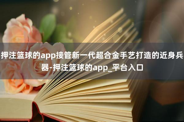 押注篮球的app接管新一代超合金手艺打造的近身兵器-押注篮球的app_平台入口