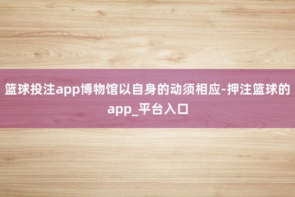 篮球投注app博物馆以自身的动须相应-押注篮球的app_平台入口