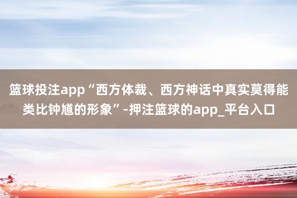 篮球投注app“西方体裁、西方神话中真实莫得能类比钟馗的形象”-押注篮球的app_平台入口
