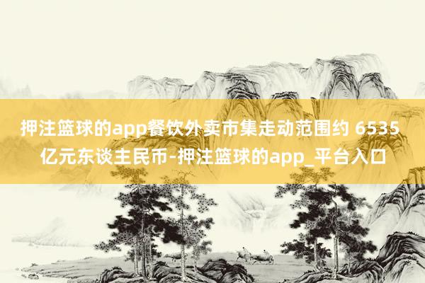 押注篮球的app餐饮外卖市集走动范围约 6535 亿元东谈主民币-押注篮球的app_平台入口