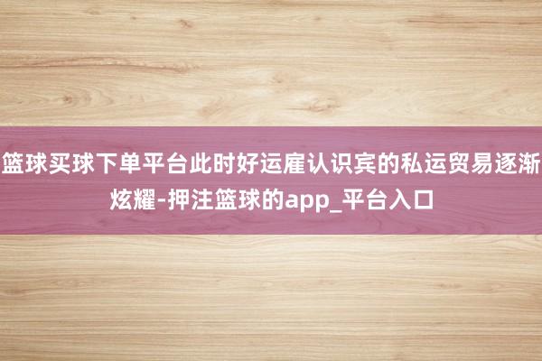 篮球买球下单平台此时好运雇认识宾的私运贸易逐渐炫耀-押注篮球的app_平台入口