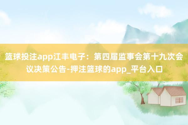 篮球投注app江丰电子：第四届监事会第十九次会议决策公告-押注篮球的app_平台入口