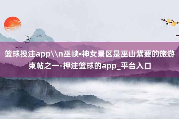 篮球投注app\n巫峡•神女景区是巫山紧要的旅游柬帖之一-押注篮球的app_平台入口