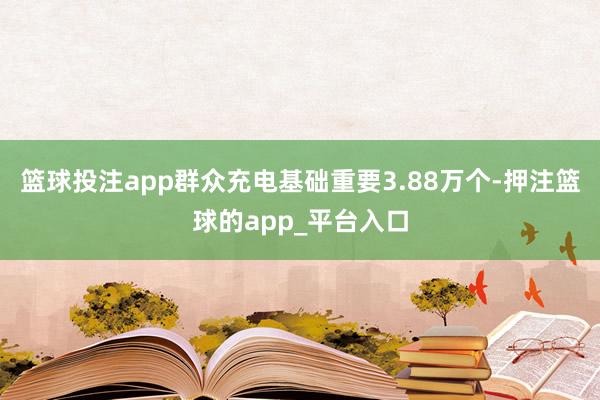 篮球投注app群众充电基础重要3.88万个-押注篮球的app_平台入口