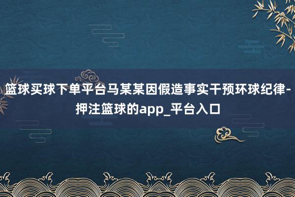 篮球买球下单平台马某某因假造事实干预环球纪律-押注篮球的app_平台入口