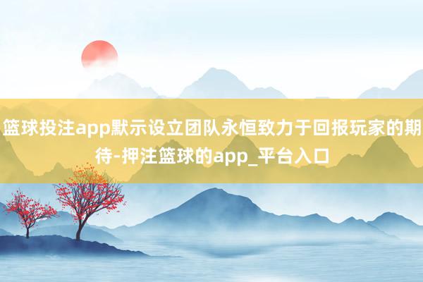 篮球投注app默示设立团队永恒致力于回报玩家的期待-押注篮球的app_平台入口