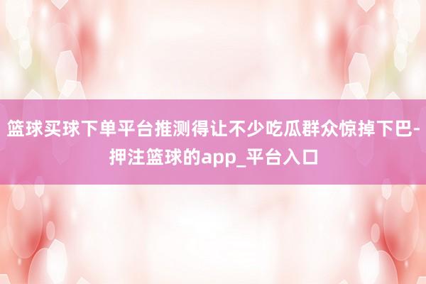篮球买球下单平台推测得让不少吃瓜群众惊掉下巴-押注篮球的app_平台入口
