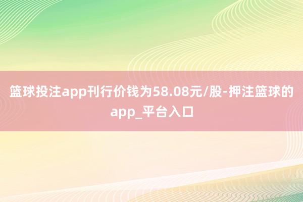 篮球投注app刊行价钱为58.08元/股-押注篮球的app_平台入口