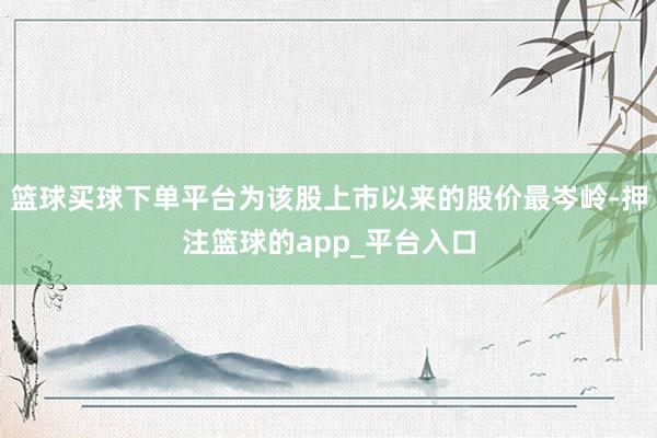 篮球买球下单平台为该股上市以来的股价最岑岭-押注篮球的app_平台入口