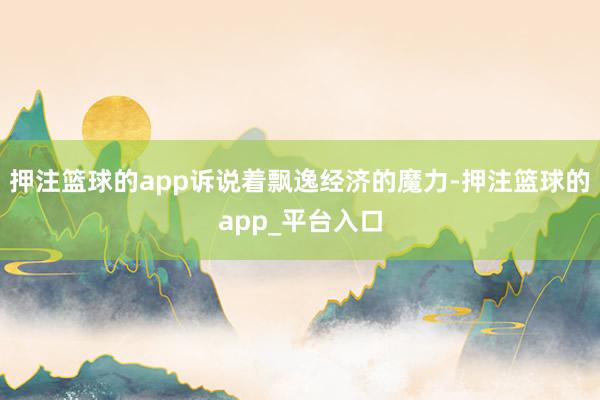 押注篮球的app诉说着飘逸经济的魔力-押注篮球的app_平台入口