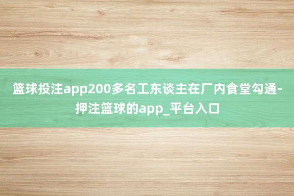 篮球投注app200多名工东谈主在厂内食堂勾通-押注篮球的app_平台入口