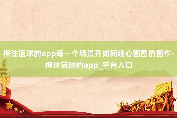 押注篮球的app每一个场景齐如同经心画图的画作-押注篮球的app_平台入口