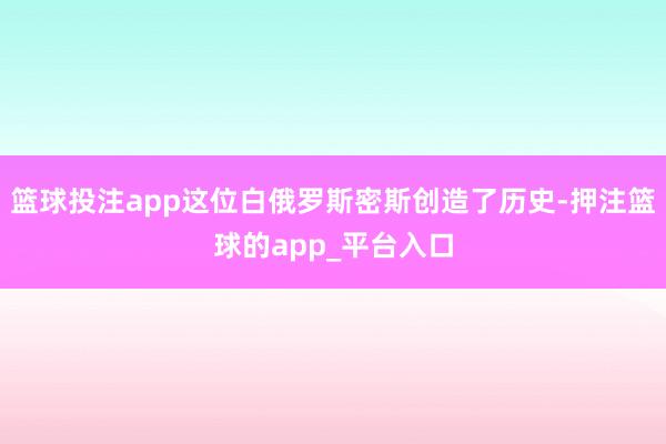 篮球投注app这位白俄罗斯密斯创造了历史-押注篮球的app_平台入口
