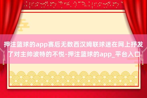 押注篮球的app赛后无数西汉姆联球迷在网上抒发了对主帅波特的不悦-押注篮球的app_平台入口