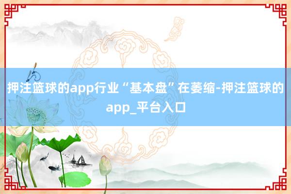 押注篮球的app行业“基本盘”在萎缩-押注篮球的app_平台入口