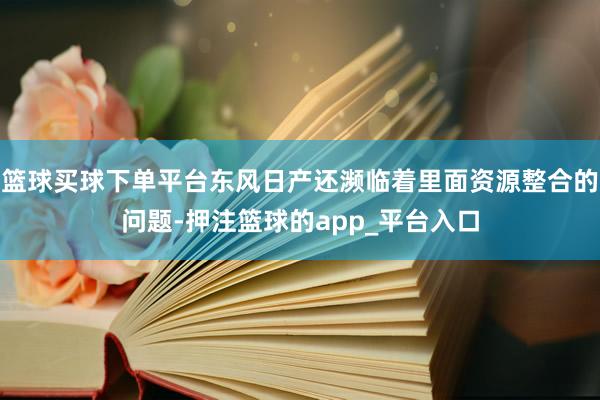 篮球买球下单平台东风日产还濒临着里面资源整合的问题-押注篮球的app_平台入口