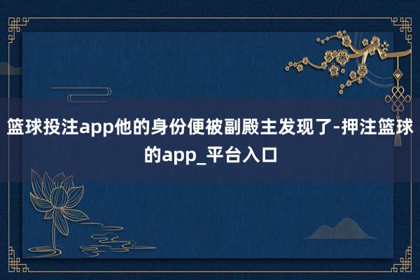 篮球投注app他的身份便被副殿主发现了-押注篮球的app_平台入口