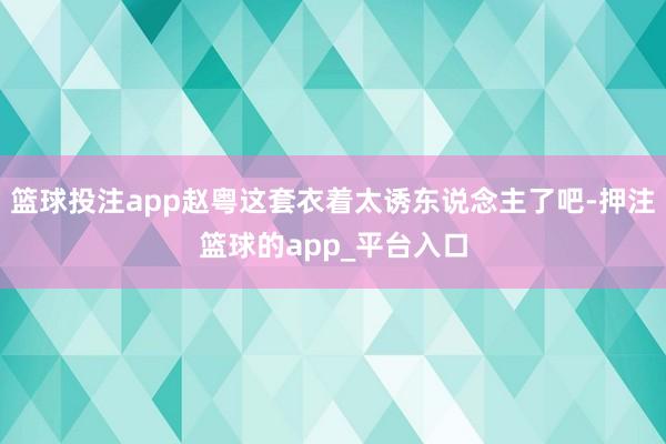 篮球投注app赵粤这套衣着太诱东说念主了吧-押注篮球的app_平台入口